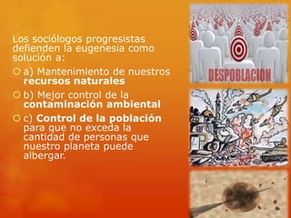 Los sociólogos progresistas
defienden la eugenesia como
solución a:
 a) Mantenimiento de nuestros
recursos naturales
 b) Mejor control de la
contaminación ambiental
 c) Control de la población
para que no exceda la
cantidad de personas que
nuestro planeta puede
albergar.
 