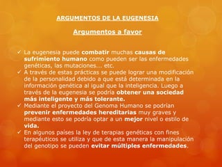 ARGUMENTOS DE LA EUGENESIA
Argumentos a favor
 La eugenesia puede combatir muchas causas de
sufrimiento humano como pueden ser las enfermedades
genéticas, las mutaciones... etc.
 A través de estas prácticas se puede lograr una modificación
de la personalidad debido a que está determinada en la
información genética al igual que la inteligencia. Luego a
través de la eugenesia se podría obtener una sociedad
más inteligente y más tolerante.
 Mediante el proyecto del Genoma Humano se podrían
prevenir enfermedades hereditarias muy graves y
mediante esto se podría optar a un mejor nivel o estilo de
vida.
 En algunos países la ley de terapias genéticas con fines
terapéuticos se utiliza y que de esta manera la manipulación
del genotipo se pueden evitar múltiples enfermedades.
 