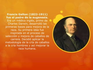 Francis Galton (1822-1911)
fue el padre de la eugenesia.
Era un médico inglés, primo de
Charles Darwin, desarrolló las
primeras bases para mejora de la
raza. Su primera idea fue
inspirada en el proceso de
selección y mejora de caballos de
carrera. Decidió aplicar la
metodología de la cría de caballos
a la cría hombres y así mejorar la
raza humana.
 