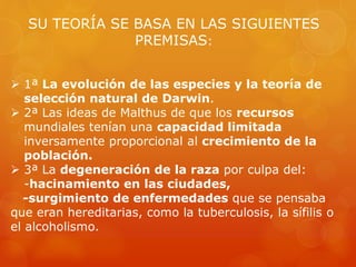 SU TEORÍA SE BASA EN LAS SIGUIENTES
PREMISAS:
 1ª La evolución de las especies y la teoría de
selección natural de Darwin.
 2ª Las ideas de Malthus de que los recursos
mundiales tenían una capacidad limitada
inversamente proporcional al crecimiento de la
población.
 3ª La degeneración de la raza por culpa del:
-hacinamiento en las ciudades,
-surgimiento de enfermedades que se pensaba
que eran hereditarias, como la tuberculosis, la sífilis o
el alcoholismo.
 