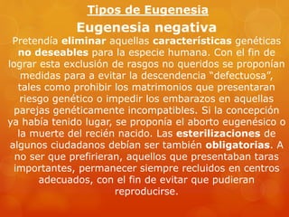 Eugenesia negativa
Pretendía eliminar aquellas características genéticas
no deseables para la especie humana. Con el fin de
lograr esta exclusión de rasgos no queridos se proponían
medidas para a evitar la descendencia “defectuosa”,
tales como prohibir los matrimonios que presentaran
riesgo genético o impedir los embarazos en aquellas
parejas genéticamente incompatibles. Si la concepción
ya había tenido lugar, se proponía el aborto eugenésico o
la muerte del recién nacido. Las esterilizaciones de
algunos ciudadanos debían ser también obligatorias. A
no ser que prefirieran, aquellos que presentaban taras
importantes, permanecer siempre recluidos en centros
adecuados, con el fin de evitar que pudieran
reproducirse.
Tipos de Eugenesia
 