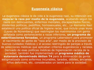 Eugenesia clásica
La eugenesia clásica le da vida a la eugenesia nazi, su intención era
mejorar la raza por medio de la eugenesia, acabando según los
nazis con delincuentes, enfermos mentales, discapacitados físicos,
disidentes políticos, pedófilos, homosexuales, etc… La Alemania Nazi
estableció una política oficial de higiene racial, que incluía unas leyes
(Leyes de Núremberg) que restringían los matrimonios con gente
señalada como perteneciente a razas inferiores, un programa de
esterilizaciones forzadas, un programa Lebensborn para promover
el nacimiento de gente de "raza aria", por medio de la provisión de
buenos cuidados médicos y el acceso restringido de parejas a través
de selecciones médicas que aplicaban criterios eugenésicos y raciales.
Derivado de esas políticas médicas de higienización racista de la
sociedad, también fue implementado un programa médico de
eutanasia denominado Aktion T4 para la eliminación de gente
estigmatizada como enfermos incurables, tarados, débiles, ancianos,
niños deformes, etc. considerados un lastre para la sociedad.
 