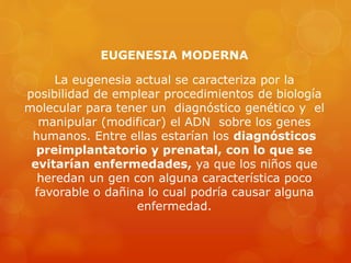 EUGENESIA MODERNA
La eugenesia actual se caracteriza por la
posibilidad de emplear procedimientos de biología
molecular para tener un diagnóstico genético y el
manipular (modificar) el ADN sobre los genes
humanos. Entre ellas estarían los diagnósticos
preimplantatorio y prenatal, con lo que se
evitarían enfermedades, ya que los niños que
heredan un gen con alguna característica poco
favorable o dañina lo cual podría causar alguna
enfermedad.
 