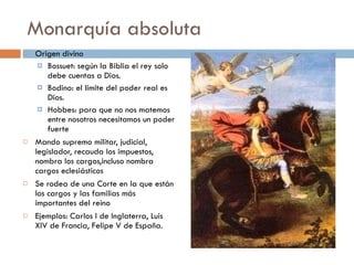 Monarquía absoluta Origen divino Bossuet: según la Biblia el rey solo debe cuentas a Dios. Bodino: el limite del poder real es Dios. Hobbes: para que no nos matemos entre nosotros necesitamos un poder fuerte Mando supremo militar, judicial, legislador, recauda los impuestos, nombra los cargos,incluso nombra cargos eclesiásticos Se rodea de una Corte en la que están los cargos y las familias más importantes del reino Ejemplos: Carlos I de Inglaterra, Luis XIV de Francia, Felipe V de España. 