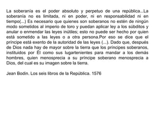 La soberanía es el poder absoluto y perpetuo de una república...La soberanía no es limitada, ni en poder, ni en responsabilidad ni en tiempo(...) Es necesario que quienes son soberanos no estén de ningún modo sometidos al imperio de toro y puedan aplicar ley a los súbditos y anular o enmendar las leyes inútiles; esto no puede ser hecho por quien está sometido a las leyes o a otra persona.Por eso se dice que el príncipe está exento de la autoridad de las leyes (...). Dado que, después de Dios nada hay de mayor sobre la tierra que los príncipes soberanos, instituidos por Él como sus lugartenientes para mandar a los demás hombres, quien menosprecia a su príncipe soberano menosprecia a Dios, del cual es su imagen sobre la tierra. Jean Bodin. Los seis libros de la República. 1576  