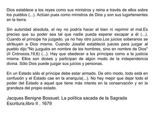 Dios establece a los reyes como sus ministros y reina a través de ellos sobre los pueblos (...). Actúan pues como ministros de Dios y son sus lugartenientes en la tierra. Sin autoridad absoluta, el rey no podría hacer el bien ni reprimir el mal.Es preciso que su poder sea tal que nadie pueda esperar escapar a él (...). Cuando el príncipe ha juzgado, ya no hay otro juicio.Los juicios soberanos se atribuyen a Dios mismo. Cuando Josafat estableció jueces para juzgar al pueblo dijo:"No juzguéis en nombre de los hombres, sino en nombre de Dios" (II Crónocos,19,6) (...). Hay que obedecer a los príncipes como a la justicia misma. Ellos son dioses y participan de algún modo de la independencia divina. Sólo Dios puede juzgar sus juicios y personas. En un Estado sólo el príncipe debe estar armado. De otro modo, todo está en confusión y el Estado cae en la anarquía(...). No hay mejor que dejar todo el poder del Estado a aquel que tiene más interés en la conservación y en la grandeza del propio estado. Jacques Benigne Bossuet. La política sacada de la Sagrada Escritura,libro II . 1679 