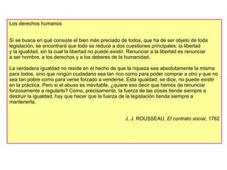 Los derechos humanos Si se busca en qué consiste el bien más preciado de todos, que ha de ser objeto de toda legislación, se encontrará que todo se reduce a dos cuestiones principales: la libertad  y la igualdad, sin la cual la libertad no puede existir. Renunciar a la libertad es renunciar  a ser hombre, a los derechos y a los deberes de la humanidad. La verdadera igualdad no reside en el hecho de que la riqueza sea absolutamente la misma para todos, sino que ningún ciudadano sea tan rico como para poder comprar a otro y que no sea tan pobre como para verse forzado a venderse. Esta igualdad, se dice, no puede existir en la práctica. Pero si el abuso es inevitable, ¿quiere eso decir que hemos de renunciar forzosamente a regularlo? Como, precisamente, la fuerza de las cosas tiende siempre a destruir la igualdad, hay que hacer que la fuerza de la legislación tienda siempre a mantenerla. J. J. ROUSSEAU,  El contrato social , 1762 
