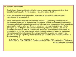 Se publica la  Enciclopedia Privilegio significa una distinción útil u honrosa de la que gozan ciertos miembros de la sociedad y de la que los demás carecen.  Hay varias clases de ellos: Los que pueden llamarse inherentes a la persona en razón de los derechos de su nacimiento o de su estado […] 2.  Los que se cedieron mediante las cartas del príncipe […] Sería muy deseable que las necesidades del Estado, la necesidad de los negocios o de las intenciones particulares no hubiesen multiplicado los privilegios tanto como lo han hecho y que de cuando en cuando se volviera a los motivos a los que deben su origen […] y se resolviera conservar solo los privilegios que se dirigieran a la utilidad del príncipe y el público. Es muy justo que la nobleza cuyo deber es servir al Estado en los ejércitos […] y que magistrados dignos de consideración […] y que hacen justicia en los tribunales superiores gocen de distinciones honrosas que al mismo tiempo son la recompensa de los servicios que prestan y les procuran el sosiego espiritual y la consideración que necesitan para dedicarse útilmente a sus funciones […] DIDEROT y D’ALEMBERT,  Enciclopedia  (1751-1752). Artículo «Privilegio», redactado por Jaucourt 