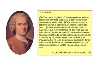 La soberanía ¿Qué es, pues, el gobierno? Un cuerpo intermediario establecido entre los súbditos y el soberano para su mutua correspondencia […] En el instante en que el gobierno usurpa la soberanía, el pacto social queda roto. […] Los diputados del pueblo no son, pues, ni pueden ser sus representantes, no son más que sus mandatarios; no pueden concluir nada definitivamente.  Toda ley no ratificada por el pueblo en persona es nula; no es una ley. El pueblo inglés cree ser libre, y se engaña mucho; no lo es sino durante la elección de los miembros del Parlamento; desde el momento en que estos son elegidos, el pueblo ya es esclavo, no es nada. J. J. ROUSSEAU,  El contrato social , 1762 