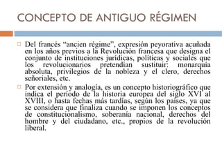 CONCEPTO DE ANTIGUO RÉGIMEN Del francés “ancien régime”, expresión peyorativa acuñada en los años previos a la Revolución francesa que designa el conjunto de instituciones jurídicas, políticas y sociales que los revolucionarios pretendían sustituir: monarquía absoluta, privilegios de la nobleza y el clero, derechos señoriales, etc. Por extensión y analogía, es un concepto historiográfico que indica el período de la historia europea del siglo XVI al XVIII, o hasta fechas más tardías, según los países, ya que se considera que finaliza cuando se imponen los conceptos de constitucionalismo, soberanía nacional, derechos del hombre y del ciudadano, etc., propios de la revolución liberal. 