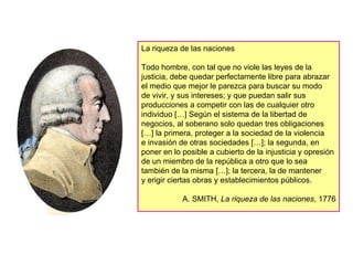 La riqueza de las naciones Todo hombre, con tal que no viole las leyes de la justicia, debe quedar perfectamente libre para abrazar el medio que mejor le parezca para buscar su modo  de vivir, y sus intereses; y que puedan salir sus producciones a competir con las de cualquier otro individuo […] Según el sistema de la libertad de negocios, al soberano solo quedan tres obligaciones […] la primera, proteger a la sociedad de la violencia  e invasión de otras sociedades […]; la segunda, en poner en lo posible a cubierto de la injusticia y opresión de un miembro de la república a otro que lo sea también de la misma […]; la tercera, la de mantener  y erigir ciertas obras y establecimientos públicos. A. SMITH,  La riqueza de las naciones , 1776 