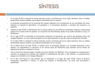 SÍNTESIS En el siglo XVIII se mantenía la misma estructura social y económica que en los siglos anteriores. Pero se estaban produciendo intensos cambios, que acabaron terminando con ese sistema. La principal característica de la economía del Antiguo Régimen era el predominio de las actividades del sector primario, en especial la agricultura y la ganadería, y el crecimiento paulatino y constante del comercio y la industria. Durante el siglo XVIII, el absolutismo fue el sistema político de casi todas las monarquías europeas, caracterizado porque el rey reunía todos los poderes. La excepción era Gran Bretaña, donde el rey estaba sometido a la ley y al Parlamento. En el siglo XVIII se desarrolló un movimiento intelectual, la Ilustración, que realizó una profunda crítica del Antiguo Régimen. Los reyes aplicaron algunas de las ideas ilustradas, lo que dio origen al despotismo ilustrado. En el siglo XVIII se mantenía la misma estructura social y económica que en los siglos anteriores. Pero se estaban produciendo intensos cambios, que acabaron terminando con ese sistema. En el último tercio del siglo XVIII, el rechazo hacia la monarquía absoluta y la sociedad estamental se hizo patente. Los descontentos se apoyaron en las nuevas ideas del liberalismo para formular nuevas formas de organización política, económica y social.  Tras la Guerra de Sucesión llegó a España una nueva dinastía, los Borbones. Estos introdujeron el absolutismo e iniciaron un programa de reformas que impulsó la centralización del país, y más adelante, su modernización, aunque no se terminó con el Antiguo Régimen. En el arte convivieron los dos mundos que se enfrentaron a lo largo del siglo XVIII. Frente al Rococó, aristocrático, superficial y estético, se acabó por imponer el Neoclasicismo, un estilo más racionalista y equilibrado. 