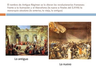 El nombre de Antiguo Régimen se lo dieron los revolucionarios franceses: frente a la ilustración y el liberalismo (lo nuevo a finales del S.XVIII) la monarquía absoluta (lo anterior, lo viejo, lo antiguo) Lo antiguo Lo nuevo 