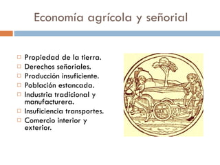 Economía agrícola y señorial Propiedad de la tierra. Derechos señoriales. Producción insuficiente. Población estancada. Industria tradicional y manufacturera. Insuficiencia transportes. Comercio interior y exterior. 