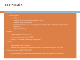 ECONOMÍA De base agraria: Secano Ausencia de mejoras técnicas desde hace siglos. Rotación bienal con barbecho Propiedad en manos de los privilegiados sin posibilidad de vender (mayorazgos, manos muertas…) Bajos rendimientos Artesanos  Trabajan para el mercado local Ausencia de comunicaciones fiables Sujeta a los gremios, se impide la competencia . Comercio Predomina el local y comarcal Existencia de un mercado ultramarino que todos los reinos quieren para ellos solos. Política económica: MERCANTILISMO. Un país es más rico cuanto más metales preciosos tiene: se conquista o se comercia. 