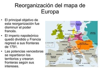 Reorganización del mapa de Europa El principal objetivo de esta reorganización fue disminuir el poder francés. El imperio napoleónico quedó dividido y Francia regresó a sus fronteras de 1791. Las potencias vencedoras se repartieron los territorios y crearon fronteras según sus intereses. 
