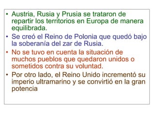 Austria, Rusia y Prusia se trataron de repartir los territorios en Europa de manera equilibrada. Se creó el Reino de Polonia que quedó bajo la soberanía del zar de Rusia. No se tuvo en cuenta la situación de muchos pueblos que quedaron unidos o sometidos contra su voluntad. Por otro lado, el Reino Unido incrementó su imperio ultramarino y se convirtió en la gran potencia 