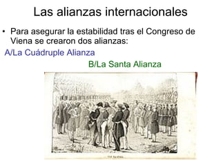 Las alianzas internacionales Para asegurar la estabilidad tras el Congreso de Viena se crearon dos alianzas: A/La Cuádruple Alianza B/La Santa Alianza 