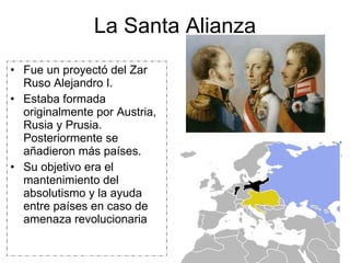 La Santa Alianza Fue un proyectó del Zar Ruso Alejandro I. Estaba formada originalmente por Austria, Rusia y Prusia. Posteriormente se añadieron más países. Su objetivo era el mantenimiento del absolutismo y la ayuda entre países en caso de amenaza revolucionaria 