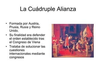 La Cuádruple Alianza Formada por Austria, Prusia, Rusia y Reino Unido. Su finalidad era defender el orden establecido tras el Congreso de Viena Trataba de solucionar las cuestiones internacionales mediante congresos 