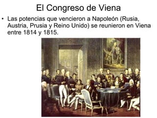 El Congreso de Viena Las potencias que vencieron a Napoleón (Rusia, Austria, Prusia y Reino Unido) se reunieron en Viena entre 1814 y 1815. 