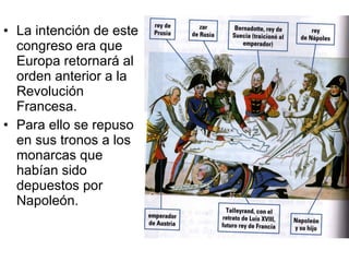 La intención de este congreso era que Europa retornará al orden anterior a la Revolución Francesa. Para ello se repuso en sus tronos a los monarcas que habían sido depuestos por Napoleón. 