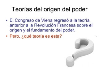Teorías del origen del poder El Congreso de Viena regresó a la teoría anterior a la Revolución Francesa sobre el origen y el fundamento del poder. Pero, ¿qué teoría es esta? 