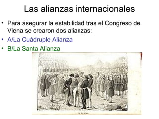 Las alianzas internacionales 
• Para asegurar la estabilidad tras el Congreso de 
Viena se crearon dos alianzas: 
• A/La Cuádruple Alianza 
• B/La Santa Alianza 
 