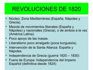 REVOLUCIONES DE 1820 
• Núcleo: Zona Mediterránea (España, Nápoles y 
Grecia). 
• Mezcla de movimientos liberales (España y 
Nápoles) y nacionales (Grecia), o de ambos a la vez 
(América Latina). 
• Poco apoyo de las masas. 
• Liberalismo poco arraigado (poca burguesía). 
• Intervención de la Santa Alianza: España y 
Nápoles. 
• Independencia de Grecia (guerra 1820 – 1830) 
• Fuera de Europa: Independencia del Imperio 
Español (definitiva desde 1824) 
 