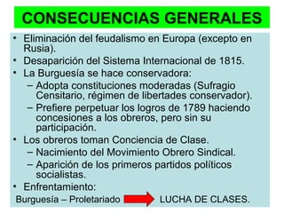 CONSECUENCIAS GENERALES 
• Eliminación del feudalismo en Europa (excepto en 
Rusia). 
• Desaparición del Sistema Internacional de 1815. 
• La Burguesía se hace conservadora: 
– Adopta constituciones moderadas (Sufragio 
Censitario, régimen de libertades conservador). 
– Prefiere perpetuar los logros de 1789 haciendo 
concesiones a los obreros, pero sin su 
participación. 
• Los obreros toman Conciencia de Clase. 
– Nacimiento del Movimiento Obrero Sindical. 
– Aparición de los primeros partidos políticos 
socialistas. 
• Enfrentamiento: 
Burguesía – Proletariado LUCHA DE CLASES. 
