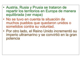 • Austria, Rusia y Prusia se trataron de
repartir los territorios en Europa de manera
equilibrada (ver mapa)
• No se tuvo en cuenta la situación de
muchos pueblos que quedaron unidos o
sometidos contra su voluntad.
• Por otro lado, el Reino Unido incrementó su
imperio ultramarino y se convirtió en la gran
potencia
 