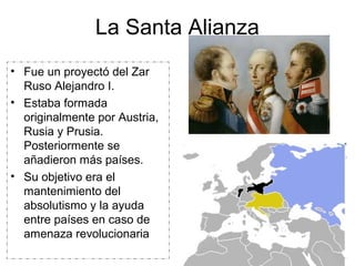 La Santa Alianza
• Fue un proyectó del Zar
Ruso Alejandro I.
• Estaba formada
originalmente por Austria,
Rusia y Prusia.
Posteriormente se
añadieron más países.
• Su objetivo era el
mantenimiento del
absolutismo y la ayuda
entre países en caso de
amenaza revolucionaria
 