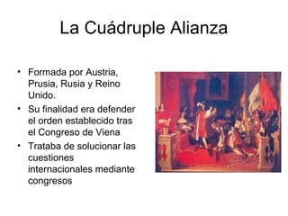 La Cuádruple Alianza
• Formada por Austria,
Prusia, Rusia y Reino
Unido.
• Su finalidad era defender
el orden establecido tras
el Congreso de Viena
• Trataba de solucionar las
cuestiones
internacionales mediante
congresos
 