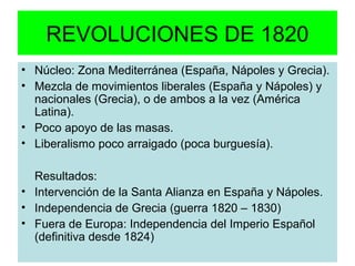 REVOLUCIONES DE 1820
• Núcleo: Zona Mediterránea (España, Nápoles y Grecia).
• Mezcla de movimientos liberales (España y Nápoles) y
nacionales (Grecia), o de ambos a la vez (América
Latina).
• Poco apoyo de las masas.
• Liberalismo poco arraigado (poca burguesía).
Resultados:
• Intervención de la Santa Alianza en España y Nápoles.
• Independencia de Grecia (guerra 1820 – 1830)
• Fuera de Europa: Independencia del Imperio Español
(definitiva desde 1824)
 