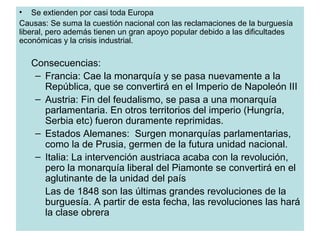 • Se extienden por casi toda Europa
Causas: Se suma la cuestión nacional con las reclamaciones de la burguesía
liberal, pero además tienen un gran apoyo popular debido a las dificultades
económicas y la crisis industrial.
Consecuencias:
– Francia: Cae la monarquía y se pasa nuevamente a la
República, que se convertirá en el Imperio de Napoleón III
– Austria: Fin del feudalismo, se pasa a una monarquía
parlamentaria. En otros territorios del imperio (Hungría,
Serbia etc) fueron duramente reprimidas.
– Estados Alemanes: Surgen monarquías parlamentarias,
como la de Prusia, germen de la futura unidad nacional.
– Italia: La intervención austriaca acaba con la revolución,
pero la monarquía liberal del Piamonte se convertirá en el
aglutinante de la unidad del país
Las de 1848 son las últimas grandes revoluciones de la
burguesía. A partir de esta fecha, las revoluciones las hará
la clase obrera
 