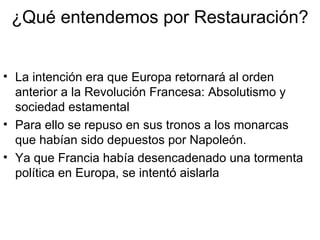 ¿Qué entendemos por Restauración?
• La intención era que Europa retornará al orden
anterior a la Revolución Francesa: Absolutismo y
sociedad estamental
• Para ello se repuso en sus tronos a los monarcas
que habían sido depuestos por Napoleón.
• Ya que Francia había desencadenado una tormenta
política en Europa, se intentó aislarla
 