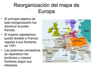 Reorganización del mapa de
Europa
• El principal objetivo de
esta reorganización fue
disminuir el poder
francés.
• El imperio napoleónico
quedó dividido y Francia
regresó a sus fronteras
de 1791.
• Las potencias vencedoras
se repartieron los
territorios y crearon
fronteras según sus
intereses.
 