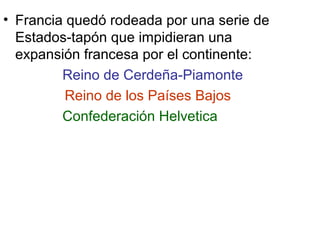 • Francia quedó rodeada por una serie de
Estados-tapón que impidieran una
expansión francesa por el continente:
Reino de Cerdeña-Piamonte
Reino de los Países Bajos
Confederación Helvetica
 