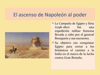 El ascenso de Napoleón al poder
La Campaña de Egipto y Siria
(1798–1801) fue una
expedición militar francesa
llevada a cabo por el general
Bonaparte y sus sucesores.
Su objetivo era conquistar
Egipto para cerrar a los
británicos el camino a la
India en el marco de la lucha
contra Gran Bretaña.
 