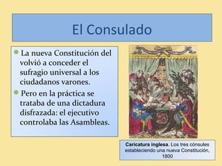 El Consulado
La nueva Constitución del
volvió a conceder el
sufragio universal a los
ciudadanos varones.
Pero en la práctica se
trataba de una dictadura
disfrazada: el ejecutivo
controlaba las Asambleas.
Caricatura inglesa. Los tres cónsules
estableciendo una nueva Constitución,
1800
 