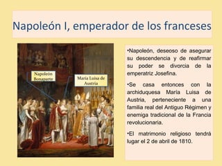 Napoleón I, emperador de los franceses
•Napoleón, deseoso de asegurar
su descendencia y de reafirmar
su poder se divorcia de la
emperatriz Josefina.
•Se casa entonces con la
archiduquesa María Luisa de
Austria, perteneciente a una
familia real del Antiguo Régimen y
enemiga tradicional de la Francia
revolucionaria.
•El matrimonio religioso tendrá
lugar el 2 de abril de 1810.
María Luisa de
Austria
Napoleón
Bonaparte
 
