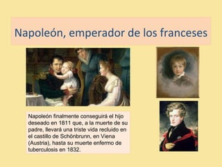 Napoleón, emperador de los franceses
Napoleón finalmente conseguirá el hijo
deseado en 1811 que, a la muerte de su
padre, llevará una triste vida recluido en
el castillo de Schönbrunn, en Viena
(Austria), hasta su muerte enfermo de
tuberculosis en 1832.
 