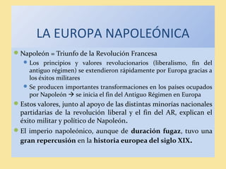 LA EUROPA NAPOLEÓNICA
Napoleón = Triunfo de la Revolución Francesa
Los principios y valores revolucionarios (liberalismo, fin del
antiguo régimen) se extendieron rápidamente por Europa gracias a
los éxitos militares
Se producen importantes transformaciones en los países ocupados
por Napoleón  se inicia el fin del Antiguo Régimen en Europa
Estos valores, junto al apoyo de las distintas minorías nacionales
partidarias de la revolución liberal y el fin del AR, explican el
éxito militar y político de Napoleón.
El imperio napoleónico, aunque de duración fugaz, tuvo una
gran repercusión en la historia europea del siglo XIX.
 