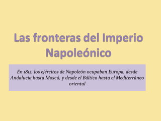 En 1812, los ejércitos de Napoleón ocupaban Europa, desde
Andalucía hasta Moscú, y desde el Báltico hasta el Mediterráneo
oriental
 