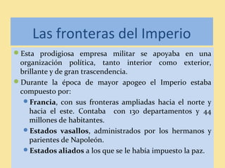 Las fronteras del Imperio
Esta prodigiosa empresa militar se apoyaba en una
organización política, tanto interior como exterior,
brillante y de gran trascendencia.
Durante la época de mayor apogeo el Imperio estaba
compuesto por:
Francia, con sus fronteras ampliadas hacia el norte y
hacia el este. Contaba con 130 departamentos y 44
millones de habitantes.
Estados vasallos, administrados por los hermanos y
parientes de Napoleón.
Estados aliados a los que se le había impuesto la paz.
 