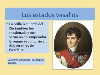 Los estados vasallos
La orilla izquierda del
Rin también fue
anexionada y otro
hermano del emperador,
Jerónimo se convirtió en
1807 en el rey de
Westfalia.
Jerónimo Bonaparte, por Sophie
Lienard.
 