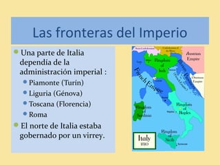 Las fronteras del Imperio
Una parte de Italia
dependía de la
administración imperial :
Piamonte (Turín)
Liguria (Génova)
Toscana (Florencia)
Roma
El norte de Italia estaba
gobernado por un virrey.
 