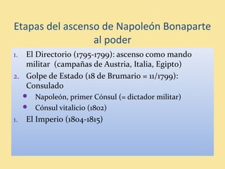 1. El Directorio (1795-1799): ascenso como mando
militar (campañas de Austria, Italia, Egipto)
2. Golpe de Estado (18 de Brumario = 11/1799):
Consulado
 Napoleón, primer Cónsul (= dictador militar)
 Cónsul vitalicio (1802)
1. El Imperio (1804-1815)
Etapas del ascenso de Napoleón Bonaparte
al poder
 