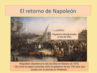 El retorno de Napoleón
•Napoleón abandona la isla de Elba en febrero de 1815.
• Se inicia la etapa conocida como el gobierno de los 100 días que
acaba con la derrota en Waterloo.
Napoleón abandonando
la isla de Elba
 