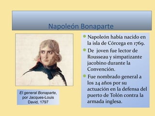Napoleón Bonaparte
Napoleón había nacido en
la isla de Córcega en 1769.
De joven fue lector de
Rousseau y simpatizante
jacobino durante la
Convención.
Fue nombrado general a
los 24 años por su
actuación en la defensa del
puerto de Tolón contra la
armada inglesa.
El general Bonaparte,
por Jacques-Louis
David, 1797
 